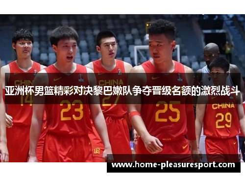 亚洲杯男篮精彩对决黎巴嫩队争夺晋级名额的激烈战斗